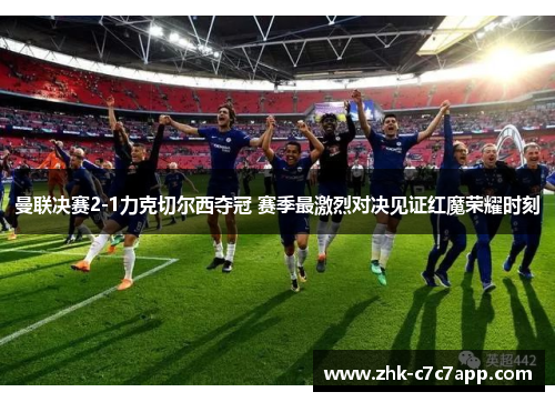 曼联决赛2-1力克切尔西夺冠 赛季最激烈对决见证红魔荣耀时刻