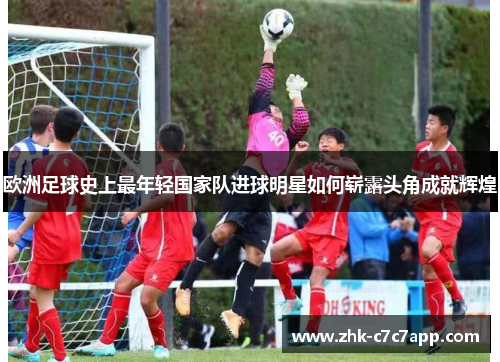 欧洲足球史上最年轻国家队进球明星如何崭露头角成就辉煌