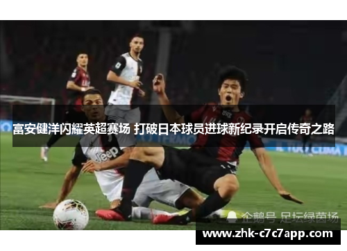 富安健洋闪耀英超赛场 打破日本球员进球新纪录开启传奇之路