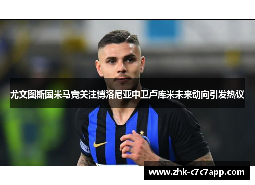 尤文图斯国米马竞关注博洛尼亚中卫卢库米未来动向引发热议